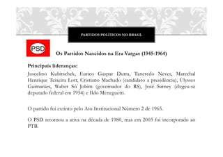 PARTIDOS POLÍTICOS NO BRASIL
Os Partidos Nascidos na Era Vargas (1945-1964)
Principais lideranças:
Juscelino Kubitschek, Eurico Gaspar Dutra, Tancredo Neves, Marechal
Henrique Teixeira Lott, Cristiano Machado (candidato a presidência), Ulysses
Guimarães, Walter Só Jobim (governador do RS), José Sarney (elegeu-se
deputado federal em 1954) e Ildo Meneguetti.
O partido foi extinto pelo Ato Institucional Número 2 de 1965.
O PSD retornou a ativa na década de 1980, mas em 2003 foi incorporado ao
PTB.
 