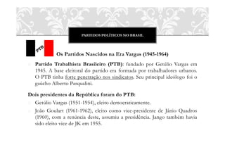 PARTIDOS POLÍTICOS NO BRASIL
Os Partidos Nascidos na Era Vargas (1945-1964)
o Partido Trabalhista Brasileiro (PTB): fundado por Getúlio Vargas em
1945. A base eleitoral do partido era formada por trabalhadores urbanos.
O PTB tinha forte penetração nos sindicatos. Seu principal ideólogo foi o
gaúcho Alberto Pasqualini.
Dois presidentes da República foram do PTB:
o Getúlio Vargas (1951-1954), eleito democraticamente.
o João Goulart (1961-1962), eleito como vice-presidente de Jânio Quadros
(1960), com a renúncia deste, assumiu a presidência. Jango também havia
sido eleito vice de JK em 1955.
 