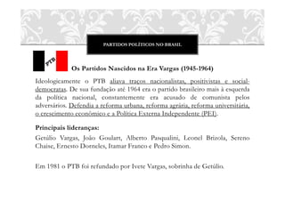 PARTIDOS POLÍTICOS NO BRASIL
Os Partidos Nascidos na Era Vargas (1945-1964)
Ideologicamente o PTB aliava traços nacionalistas, positivistas e social-
democratas. De sua fundação até 1964 era o partido brasileiro mais à esquerda
da política nacional, constantemente era acusado de comunista pelos
adversários. Defendia a reforma urbana, reforma agrária, reforma universitária,
o crescimento econômico e a Política Externa Independente (PEI).
Principais lideranças:
Getúlio Vargas, João Goulart, Alberto Pasqualini, Leonel Brizola, Sereno
Chaise, Ernesto Dorneles, Itamar Franco e Pedro Simon.
Em 1981 o PTB foi refundado por Ivete Vargas, sobrinha de Getúlio.
 