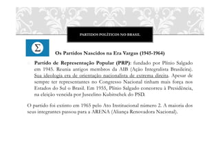 PARTIDOS POLÍTICOS NO BRASIL
Os Partidos Nascidos na Era Vargas (1945-1964)
o Partido de Representação Popular (PRP): fundado por Plínio Salgado
em 1945. Reunia antigos membros da AIB (Ação Integralista Brasileira).
Sua ideologia era de orientação nacionalista de extrema direita. Apesar de
sempre ter representantes no Congresso Nacional tinham mais força nos
Estados do Sul o Brasil. Em 1955, Plínio Salgado concorreu à Presidência,
na eleição vencida por Juscelino Kubitschek do PSD.
O partido foi extinto em 1965 pelo Ato Institucional número 2. A maioria dos
seus integrantes passou para a ARENA (Aliança Renovadora Nacional).
 
