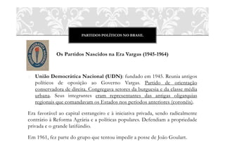 PARTIDOS POLÍTICOS NO BRASIL
Os Partidos Nascidos na Era Vargas (1945-1964)
o União Democrática Nacional (UDN): fundado em 1945. Reunia antigos
políticos de oposição ao Governo Vargas. Partido de orientação
conservadora de direita. Congregava setores da burguesia e da classe média
urbana. Seus integrantes eram representantes das antigas oligarquias
regionais que comandavam os Estados nos períodos anteriores (coronéis).
Era favorável ao capital estrangeiro e à iniciativa privada, sendo radicalmente
contrário à Reforma Agrária e a políticas populares. Defendiam a propriedade
privada e o grande latifúndio.
Em 1961, fez parte do grupo que tentou impedir a posse de João Goulart.
 