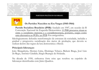 PARTIDOS POLÍTICOS NO BRASIL
Os Partidos Nascidos na Era Vargas (1945-1964)
o Partido Socialista Brasileiro (PSB): fundado em 1947, em ocasião da II
Convenção Nacional da Esquerda Democrática. O PSB procurou situar-se
entre o socialismo marxista e a socialdemocracia, portanto, surgiu como
uma alternativa ao PCB e ao PTB. Era antigetulista.
Ideologicamente defendia transformação da estrutura da sociedade, incluída a
gradual e progressiva socialização dos meios de produção, que deveria se
realizar dentro das regras da luta democrática e liberal.
Principais lideranças:
João Mangabeira, Hermes Lima, Domingo Velasco, Rubem Braga, José Lins
do Rego, Antônio Cândido, Sérgio Buarque de Holanda.
Na década de 1950, enfrentou forte crise que resultou na expulsão de
lideranças identificadas com Jânio Quadros.
 