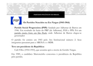 PARTIDOS POLÍTICOS NO BRASIL
Os Partidos Nascidos na Era Vargas (1945-1964)
o Partido Social Progressista (PSP): fundado por Adhemar de Barros em
1946. Era resultado da fusão do PRP (de Adhemar), PAN e PPS. Foi um
partido muito forte em São Paulo onde Adhemar de Barros elegeu-se
governador
O partido foi extinto em 1965 pelo Ato Institucional número 2. Seus
integrantes passaram para a ARENA e o MDB.
Teve um presidente da República:
o Café Filho (1954-1955), que assumiu após a morte de Getúlio Vargas.
Em 1989, o candidato Marronzinho concorreu à presidência da República
pelo partido.
 