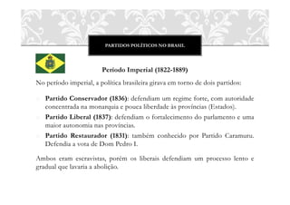 PARTIDOS POLÍTICOS NO BRASIL
Período Imperial (1822-1889)
No período imperial, a política brasileira girava em torno de dois partidos:
o Partido Conservador (1836): defendiam um regime forte, com autoridade
concentrada na monarquia e pouca liberdade às províncias (Estados).
o Partido Liberal (1837): defendiam o fortalecimento do parlamento e uma
maior autonomia nas províncias.
o Partido Restaurador (1831): também conhecido por Partido Caramuru.
Defendia a vota de Dom Pedro I.
Ambos eram escravistas, porém os liberais defendiam um processo lento e
gradual que lavaria a abolição.
 
