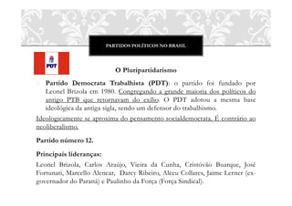 PARTIDOS POLÍTICOS NO BRASIL
O Pluripartidarismo
o Partido Democrata Trabalhista (PDT): o partido foi fundado por
Leonel Brizola em 1980. Congregando a grande maioria dos políticos do
antigo PTB que retornavam do exílio. O PDT adotou a mesma base
ideológica da antiga sigla, sendo um defensor do trabalhismo.
Ideologicamente se aproxima do pensamento socialdemocrata. É contrário ao
neoliberalismo.
Partido número 12.
Principais lideranças:
Leonel Brizola, Carlos Araújo, Vieira da Cunha, Cristóvão Buarque, José
Fortunati, Marcello Alencar, Darcy Ribeiro, Alceu Collares, Jaime Lerner (ex-
governador do Paraná) e Paulinho da Força (Força Sindical).
 