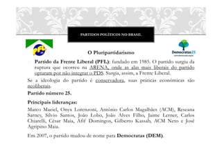 PARTIDOS POLÍTICOS NO BRASIL
O Pluripartidarismo
o Partido da Frente Liberal (PFL): fundado em 1985. O partido surgiu da
ruptura que ocorreu na ARENA, onde as alas mais liberais do partido
optaram por não integrar o PDS. Surgia, assim, a Frente Liberal.
Se a ideologia do partido é conservadora, suas práticas econômicas são
neoliberais.
Partido número 25.
Principais lideranças:
Marco Maciel, Onyx Lorenzoni, Antônio Carlos Magalhães (ACM), Reseana
Sarney, Sílvio Santos, João Lobo, João Alves Filho, Jaime Lerner, Carlos
Chiarelli, César Maia, Afif Domingos, Gilberto Kassab, ACM Neto e José
Agripino Maia.
Em 2007, o partido mudou de nome para Democratas (DEM).
 
