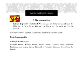 PARTIDOS POLÍTICOS NO BRASIL
O Pluripartidarismo
o Partido Popular Socialista (PPS): fundado em 1992 por dissidentes do
PCB, que, após o fim da Guerra Fria, buscavam criar uma terceira via
política.
Ideologicamente o partido se aproxima de ideais socialdemocratas.
Partido número 23.
Principais lideranças:
Roberto Freire, Rubens Bueno, Paulo Odone, Antônio Brito, Soninha
Francine, Lars Grael, Denise Frossard e Fernando Santanna (presidente de
honra).
 