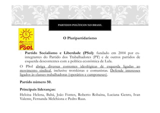 PARTIDOS POLÍTICOS NO BRASIL
O Pluripartidarismo
o Partido Socialismo e Liberdade (PSol): fundado em 2004 por ex-
integrantes do Partido dos Trabalhadores (PT) e de outros partidos de
esquerda descontentes com a política econômica de Lula.
O PSol abriga diversas correntes ideológicas de esquerda ligadas ao
movimento sindical, inclusive trotskistas e comunistas. Defende interesses
ligados às classes trabalhadoras (operários e camponeses).
Partido número 50.
Principais lideranças:
Heloisa Helena, Babá, João Fontes, Roberto Robaina, Luciana Genro, Ivan
Valente, Fernanda Melchiona e Pedro Ruas.
 