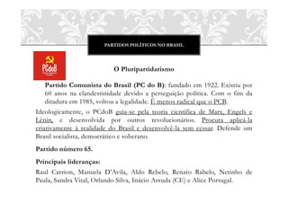PARTIDOS POLÍTICOS NO BRASIL
O Pluripartidarismo
o Partido Comunista do Brasil (PC do B): fundado em 1922. Existiu por
60 anos na clandestinidade devido a perseguição política. Com o fim da
ditadura em 1985, voltou a legalidade. É menos radical que o PCB.
Ideologicamente, o PCdoB guia-se pela teoria científica de Marx, Engels e
Lênin, e desenvolvida por outros revolucionários. Procura aplicá-la
criativamente à realidade do Brasil e desenvolvê-la sem cessar. Defende um
Brasil socialista, democrático e soberano.
Partido número 65.
Principais lideranças:
Raul Carrion, Manuela D’Avila, Aldo Rebelo, Renato Rabelo, Netinho de
Paula, Sandra Vital, Orlando Silva, Inácio Arruda (CE) e Alice Portugal.
 
