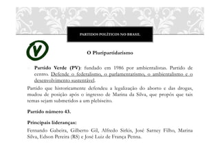 PARTIDOS POLÍTICOS NO BRASIL
O Pluripartidarismo
o Partido Verde (PV): fundado em 1986 por ambientalistas. Partido de
centro. Defende o federalismo, o parlamentarismo, o ambientalismo e o
desenvolvimento sustentável.
Partido que historicamente defendeu a legalização do aborto e das drogas,
mudou de posição após o ingresso de Marina da Silva, que propôs que tais
temas sejam submetidos a um plebiscito.
Partido número 43.
Principais lideranças:
Fernando Gabeira, Gilberto Gil, Alfredo Sirkis, José Sarney Filho, Marina
Silva, Edson Pereira (RS) e José Luiz de França Penna.
 