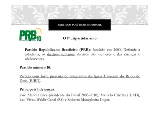 PARTIDOS POLÍTICOS NO BRASIL
O Pluripartidarismo
o Partido Republicano Brasileiro (PRB): fundado em 2003. Defende a
cidadania, os direitos humanos, direitos das mulheres e das crianças e
adolescentes.
Partido número 10.
Partido com forte presenta de integrantes da Igreja Universal do Reino de
Deus (IURD).
Principais lideranças:
José Alencar (vice-presidente do Brasil 2003-2010), Marcelo Crivella (IURD),
Leo Vivas, Waldir Canal (RS) e Roberto Mangabeira Unger.
 
