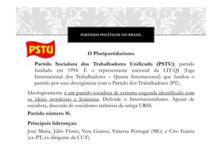 PARTIDOS POLÍTICOS NO BRASIL
O Pluripartidarismo
o Partido Socialista dos Trabalhadores Unificado (PSTU): partido
fundado em 1994. É o representante nacional da LIT-QI (Liga
Internacional dos Trabalhadores – Quarta Internacional) que fundou o
partido por suas divergências com o Partido dos Trabalhadores (PT).
Ideologicamente é um partido socialista de extrema esquerda identificado com
os ideais trotskistas e leninistas. Defende o Internacionalismo. Apesar de
socialista, discorda do socialismo stalinista da antiga URSS.
Partido número 16.
Principais lideranças:
José Maria, Júlio Flores, Vera Guasso, Vanessa Portugal (MG) e Ciro Garcia
(ex-PT, ex-dirigente da CUT).
 
