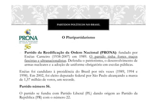 PARTIDOS POLÍTICOS NO BRASIL
O Pluripartidarismo
o Partido da Reedificação da Ordem Nacional (PRONA): fundado por
Enéias Carneiro (1938-2007) em 1989. O partido tinha fortes traços
fascistas e ultranacionalistas. Defendia o patriotismo, o desenvolvimento de
armas nucleares e a adoção de uniforme obrigatório em escolas públicas.
Enéias foi candidato à presidência do Brasil por três vezes (1989, 1994 e
1998). Em 2002, foi eleito deputado federal por São Paulo alcançando a marca
de 1,57 milhão de votos, um recorde.
Partido número 56.
O partido se fundiu com Partido Liberal (PL) dando origem ao Partido da
República (PR) com o número 22.
 