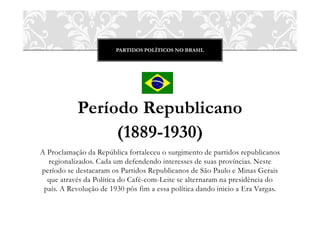 PARTIDOS POLÍTICOS NO BRASIL
Período Republicano
(1889-1930)
A Proclamação da República fortaleceu o surgimento de partidos republicanos
regionalizados. Cada um defendendo interesses de suas províncias. Neste
período se destacaram os Partidos Republicanos de São Paulo e Minas Gerais
que através da Política do Café-com-Leite se alternaram na presidência do
país. A Revolução de 1930 pôs fim a essa política dando inicio a Era Vargas.
 