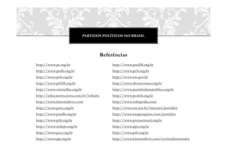 PARTIDOS POLÍTICOS NO BRASIL
Referências
http://www.pt.org.br
http://www.psdb.org.br
http://www.psb.org.br
http://www.prb10.org.br
http://www.vermelho.org.br
http://educaterra.terra.com.br/voltaire
http://www.historialivre.com
http://www.pstu.org.br
http://www.pmdb.org.br
http://www.pdt.org.br
http://www.redepv.org.br
http://www.pco.org.br
http://www.pp.org.br
http://www.psol50.org.br
http://www.pcb.org.br
http://www.tse.gov.br
http://www.democratas.org.br
http://www.partidodarepublica.org.br
http://www.pcdob.org.br
http://www.wikipedia.com
http://www.tse.jus.br/internet/partidos
http://www.suapesquisa.com/partidos
http://www.ptcnacional.org.br
http://www.pps.org.br
http://www.ptb.org.br
http://www.historialivre.com/revistahistoriador
 
