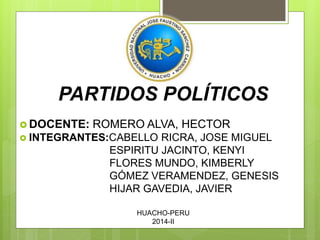 PARTIDOS POLÍTICOS 
DOCENTE: ROMERO ALVA, HECTOR 
 INTEGRANTES:CABELLO RICRA, JOSE MIGUEL 
ESPIRITU JACINTO, KENYI 
FLORES MUNDO, KIMBERLY 
GÓMEZ VERAMENDEZ, GENESIS 
HIJAR GAVEDIA, JAVIER 
HUACHO-PERU 
2014-II 
 
