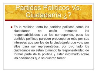 Partidos Políticos Vs.
Ciudadanía ¿?
 En la realidad tanto los partidos políticos como los
ciudadanos no están tomando las
responsabilidades que les corresponde, pues los
partidos políticos parecen preocuparse más por sus
intereses que por los de la ciudadanía que voto por
ellos para ser representados; por otro lado los
ciudadanos no están tomando la responsabilidad de
formar parte de la política y estar informado sobre
las decisiones que se quieren tomar.
 
