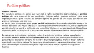 Partidos políticos
Sistemas Eleitorais
Nas estruturas políticas dos países que vivem sob o regime democrático representativo, os partidos
políticos são parte essencial de sua organização. Podemos definir “partidos políticos” como uma
organização voltada para a disputa do controle legítimo do governo de uma nação por meio de um
processo eleitoral, ou seja, pelo voto.
As formas como se organizam esses grupos partidários dependem de como são estipuladas as regras de
embate político de uma nação. Dito isso, os sistemas podem ser tanto unipartidários, em que apenas um
partido único forma o cenário político de uma nação, bipartidários, em que apenas dois partidos políticos
disputam o poder, ou pluripartidário, em que vários partidos diferentes envolvem-se na disputa política.
Dessa maneira, as organizações partidárias variam de acordo com o sistema eleitoral ao qual estão
submetidas. Noberto Bobbio define um sistema eleitoral como os “procedimentos institucionalizados
para atribuição de encargos por parte dos membros de uma organização ou de alguns deles.” De forma
mais simples, um sistema eleitoral é a forma como são estipuladas as regras que determinam como os
votos de uma eleição atuarão na definição do corpo político que exercerá o poder de um governo
legítimo.
 