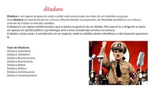 ditadura
Ditadura é um regime de governo onde o poder está concentrado nas mãos de um indivíduo ou grupo.
Uma ditadura se caracteriza por ter censura, falta de eleições transparentes, de liberdade partidária e um intenso
controle do Estado na vida dos cidadãos.
A ditadura é um regime antidemocrático que se baseia no governo de um ditador. Para exercê-lo, o dirigente se apoia
em apenas um partido político cuja ideologia será a única considerada correta e na censura.
O ditador, muitas vezes, é considerado um ser especial, onde os cidadãos devem obediência e não é possível questioná-
lo.
Tipos de Ditaduras
Ditadura Autoritária
Ditadura Totalitária
Ditadura Revolucionária
Ditadura Reacionárias
Ditadura Militar
Ditadura Política
Ditadura Constitucional
Ditadura Contemporânea
 