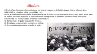 ditadura
O Brasil sofreu ditadura em dois períodos de sua história: no governo de Getúlio Vargas, durante o Estado Novo
(1937-1945), e a ditadura militar entre 1964 a 1985.
Ambas as ditaduras foram instaladas depois de um golpe de Estado contra um governo democrático. Nessa altura, além
de ter sido instaurada a censura, os opositores foram perseguidos e as liberdades individuais foram restringidas.
Basicamente, são 3 características presentes numa ditadura:
1) Concentração do poder e seu caráter ilimitado.
2) Entrada de amplos estratos populares na política.
3) Precariedade das regras de sucessão ao poder.
 