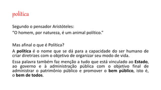política
Segundo o pensador Aristóteles:
“O homem, por natureza, é um animal político.”
Mas afinal o que é Política?
A política é o nome que se dá para a capacidade do ser humano de
criar diretrizes com o objetivo de organizar seu modo de vida.
Essa palavra também faz menção a tudo que está vinculado ao Estado,
ao governo e à administração pública com o objetivo final de
administrar o patrimônio público e promover o bem público, isto é,
o bem de todos.
 
