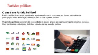 Partidos políticos
O que é um Partido Político?
Partido político é um grupo organizado, legalmente formado, com base em formas voluntárias de
participação numa associação orientada para ocupar o poder político.
Os partidos políticos nasceram da necessidade de alguns grupos se organizarem para vencer as eleições.
Com identidades e ideologias distintas, voltadas para a atuação política.
 