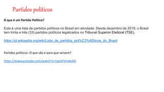 Partidos políticos
O que é um Partido Político?
Esta é uma lista de partidos políticos no Brasil em atividade. Desde dezembro de 2019, o Brasil
tem trinta e três (33) partidos políticos legalizados no Tribunal Superior Eleitoral (TSE).
https://pt.wikipedia.org/wiki/Lista_de_partidos_pol%C3%ADticos_do_Brasil
Partidos políticos: O que são e para que servem?
https://www.youtube.com/watch?v=tJw3VVmAeAU
 
