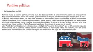 Partidos políticos
• Partidos políticos nos EUA
Partidos atuais. O sistema político-partidário atual dos Estados Unidos é o bipartidarismo; dominado pelos partidos
Republicano e Democrata. Esses dois partidos ganharam todas as eleições presidenciais no país desde o pleito de 1852.
O Partido Republicano possui um viés mais alinhado ao pensamento político conservador ou liberal conservador
(liberal conservative, como é denominado em inglês). Nesse sentido, há por parte dos republicanos um apreço pelos
princípios conservadores, como a defesa da propriedade privada, do porte de armas, do livre mercado e da livre
concorrência. Nesse sentido, o Partido Republicano pode ser denominado de um partido de “direita”.
Já o Partido Democrata possui um viés associado à tradição da “esquerda democrática”, que se diferencia da esquerda
revolucionária, isto é, defende políticas sociais assistencialistas, a intervenção estatal na economia, leva em conta
bandeiras de movimentos sociais, como a dos negros afro-americanos, dos gays, dos imigrantes latinos etc.
 