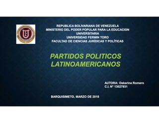 REPUBLICA BOLIVARIANA DE VENEZUELA
MINISTERIO DEL PODER POPULAR PARA LA EDUCACION
UNIVERSITARIA
UNIVERSIDAD FERMIN TORO
FACULTAD DE CIENCIAS JURÍDICAS Y POLÍTICAS
AUTORA: Oskarina Romero
C.I. N° 13027931
BARQUISIMETO, MARZO DE 2018
PARTIDOS POLITICOS
LATINOAMERICANOS
 