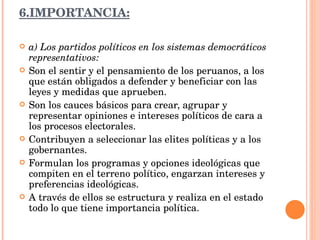 6.IMPORTANCIA: a) Los partidos políticos en los sistemas democráticos representativos: Son el sentir y el pensamiento de los peruanos, a los que están obligados a defender y beneficiar con las leyes y medidas que aprueben. Son los cauces básicos para crear, agrupar y representar opiniones e intereses políticos de cara a los procesos electorales. Contribuyen a seleccionar las elites políticas y a los gobernantes. Formulan los programas y opciones ideológicas que compiten en el terreno político, engarzan intereses y preferencias ideológicas. A través de ellos se estructura y realiza en el estado todo lo que tiene importancia política. 