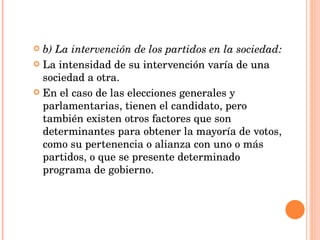 b) La intervención de los partidos en la sociedad: La intensidad de su intervención varía de una sociedad a otra. En el caso de las elecciones generales y parlamentarias, tienen el candidato, pero también existen otros factores que son determinantes para obtener la mayoría de votos, como su pertenencia o alianza con uno o más partidos, o que se presente determinado programa de gobierno. 