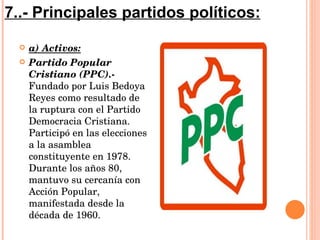 a) Activos: Partido Popular Cristiano (PPC).-  Fundado por Luis Bedoya Reyes como resultado de la ruptura con el Partido Democracia Cristiana. Participó en las elecciones a la asamblea constituyente en 1978. Durante los años 80, mantuvo su cercanía con Acción Popular, manifestada desde la década de 1960.  7..- Principales partidos políticos: 