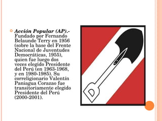 Acción Popular (AP).-  Fundado por Fernando Belaunde Terry en 1956 (sobre la base del Frente Nacional de Juventudes Democráticas, 1955), quien fue luego dos veces elegido Presidente del Perú (en 1963-1968, y en 1980-1985). Su correligionario Valentín Paniagua Corazao fue transitoriamente elegido Presidente del Perú (2000-2001).  