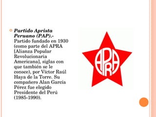 Partido Aprista Peruano (PAP).-  Partido fundado en 1930 (como parte del APRA [Alianza Popular Revolucionaria Americana], siglas con que también se le conoce), por Víctor Raúl Haya de la Torre. Su compañero Alan García Pérez fue elegido Presidente del Perú (1985-1990).  