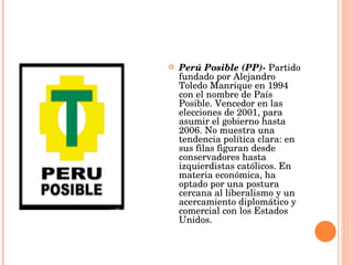 Perú Posible (PP)-  Partido fundado por Alejandro Toledo Manrique en 1994 con el nombre de País Posible. Vencedor en las elecciones de 2001, para asumir el gobierno hasta 2006. No muestra una tendencia política clara: en sus filas figuran desde conservadores hasta izquierdistas católicos. En materia económica, ha optado por una postura cercana al liberalismo y un acercamiento diplomático y comercial con los Estados Unidos.  