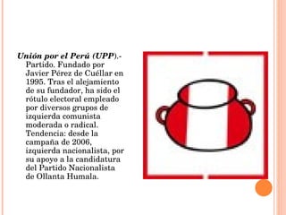 Unión por el Perú (UPP ).- Partido. Fundado por Javier Pérez de Cuéllar en 1995. Tras el alejamiento de su fundador, ha sido el rótulo electoral empleado por diversos grupos de izquierda comunista moderada o radical. Tendencia: desde la campaña de 2006, izquierda nacionalista, por su apoyo a la candidatura del Partido Nacionalista de Ollanta Humala. 