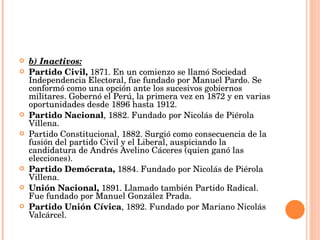 b) Inactivos: Partido Civil,  1871. En un comienzo se llamó Sociedad Independencia Electoral, fue fundado por Manuel Pardo. Se conformó como una opción ante los sucesivos gobiernos militares. Gobernó el Perú, la primera vez en 1872 y en varias oportunidades desde 1896 hasta 1912.  Partido Nacional , 1882. Fundado por Nicolás de Piérola Villena.  Partido Constitucional, 1882. Surgió como consecuencia de la fusión del partido Civil y el Liberal, auspiciando la candidatura de Andrés Avelino Cáceres (quien ganó las elecciones).  Partido Demócrata,  1884. Fundado por Nicolás de Piérola Villena.  Unión Nacional,  1891. Llamado también Partido Radical. Fue fundado por Manuel González Prada.  Partido Unión Cívica , 1892. Fundado por Mariano Nicolás Valcárcel.  