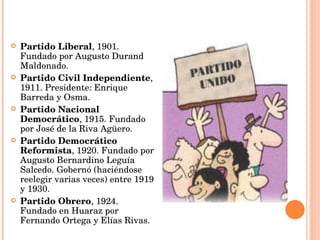Partido Liberal , 1901. Fundado por Augusto Durand Maldonado.  Partido Civil Independiente , 1911. Presidente: Enrique Barreda y Osma.  Partido Nacional Democrático , 1915. Fundado por José de la Riva Agüero.  Partido Democrático Reformista , 1920. Fundado por Augusto Bernardino Leguía Salcedo. Gobernó (haciéndose reelegir varias veces) entre 1919 y 1930.  Partido Obrero , 1924. Fundado en Huaraz por Fernando Ortega y Elías Rivas.  