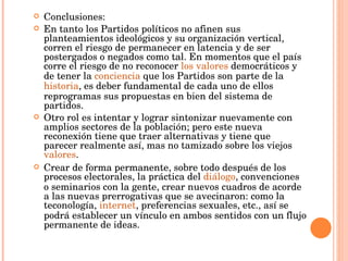 Conclusiones: En tanto los Partidos políticos no afinen sus planteamientos ideológicos y su organización vertical, corren el riesgo de permanecer en latencia y de ser postergados o negados como tal. En momentos que el país corre el riesgo de no reconocer  los valores  democráticos y de tener la  conciencia  que los Partidos son parte de la  historia , es deber fundamental de cada uno de ellos reprogramas sus propuestas en bien del sistema de partidos. Otro rol es intentar y lograr sintonizar nuevamente con amplios sectores de la población; pero este nueva reconexión tiene que traer alternativas y tiene que parecer realmente así, mas no tamizado sobre los viejos  valores . Crear de forma permanente, sobre todo después de los procesos electorales, la práctica del  diálogo , convenciones o seminarios con la gente, crear nuevos cuadros de acorde a las nuevas prerrogativas que se avecinaron: como la teconología,  internet , preferencias sexuales, etc., así se podrá establecer un vínculo en ambos sentidos con un flujo permanente de ideas.  
