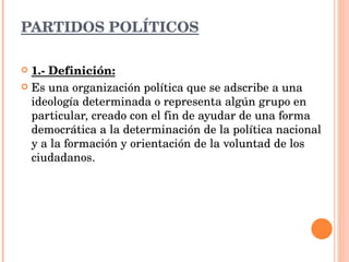 PARTIDOS POLÍTICOS 1.- Definición: Es una organización política que se adscribe a una ideología determinada o representa algún grupo en particular, creado con el fin de ayudar de una forma democrática a la determinación de la política nacional y a la formación y orientación de la voluntad de los ciudadanos. 