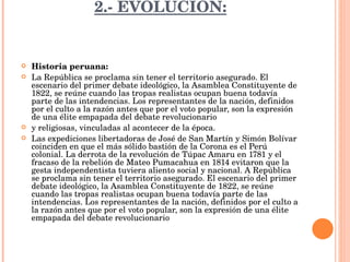 2.- EVOLUCIÓN: Historia peruana: La República se proclama sin tener el territorio asegurado. El escenario del primer debate ideológico, la Asamblea Constituyente de 1822, se reúne cuando las tropas realistas ocupan buena todavía parte de las intendencias. Los representantes de la nación, definidos por el culto a la razón antes que por el voto popular, son la expresión de una élite empapada del debate revolucionario y religiosas, vinculadas al acontecer de la época. Las expediciones libertadoras de José de San Martín y Simón Bolívar coinciden en que el más sólido bastión de la Corona es el Perú colonial. La derrota de la revolución de Túpac Amaru en 1781 y el fracaso de la rebelión de Mateo Pumacahua en 1814 evitaron que la gesta independentista tuviera aliento social y nacional. A República se proclama sin tener el territorio asegurado. El escenario del primer debate ideológico, la Asamblea Constituyente de 1822, se reúne cuando las tropas realistas ocupan buena todavía parte de las intendencias. Los representantes de la nación, definidos por el culto a la razón antes que por el voto popular, son la expresión de una élite empapada del debate revolucionario 