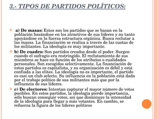 3.- TIPOS DE PARTIDOS POLÍTICOS:   a) De masas:  Estos son los partidos que se basan en la población basándose en los atractivos de sus líderes y no tanto apoyándose en la fuerza estructura orgánica. Busca reclutar a las masas. La financiación se realiza a través de las cuotas de los militantes. La ideología es muy importante. b) De cuadro:  Son partidos creados desde el poder. Surgen cuando el sufragio era restringido. El reclutamiento de sus miembros se hace en función de los atributos o cualidades personales. Son escogidos selectivamente. La financiación de estos partidos es capitalista, y su organización es débil y está confiada a las elites. La ideología no es importante, el partido es casi un club selecto. Su influencia en la población está dada por el trabajo político de sus militantes más que por la influencia de sus líderes.  c) De electores:  Intentan capturar el mayor número de votos posibles. En estos partidos, la ideología pierde importancia, sólo buscan conseguir votos, así que disminuye la intensidad de la ideología para llegar a más votantes. En cambio, se refuerza la figura de los líderes políticos 