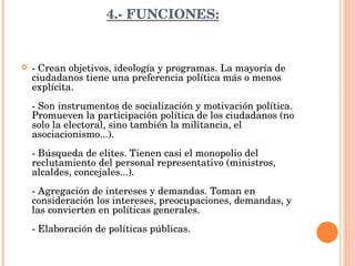 4.- FUNCIONES: - Crean objetivos, ideología y programas. La mayoría de ciudadanos tiene una preferencia política más o menos explícita. - Son instrumentos de socialización y motivación política. Promueven la participación política de los ciudadanos (no solo la electoral, sino también la militancia, el asociacionismo...). - Búsqueda de elites. Tienen casi el monopolio del reclutamiento del personal representativo (ministros, alcaldes, concejales...). - Agregación de intereses y demandas. Toman en consideración los intereses, preocupaciones, demandas, y las convierten en políticas generales. - Elaboración de políticas públicas. 