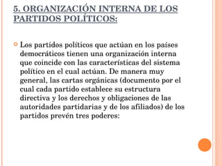 5. ORGANIZACIÓN INTERNA DE LOS PARTIDOS POLÍTICOS: Los partidos políticos que actúan en los países democráticos tienen una organización interna que coincide con las características del sistema político en el cual actúan. De manera muy general, las cartas orgánicas (documento por el cual cada partido establece su estructura directiva y los derechos y obligaciones de las autoridades partidarias y de los afiliados) de los partidos prevén tres poderes: 