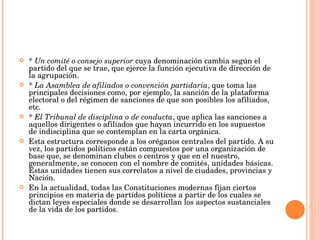 *  Un comité o consejo superior  cuya denominación cambia según el partido del que se trae, que ejerce la función ejecutiva de dirección de la agrupación. *  La Asamblea de afiliados o convención partidaria , que toma las principales decisiones como, por ejemplo, la sanción de la plataforma electoral o del régimen de sanciones de que son posibles los afiliados, etc. *  El Tribunal de disciplina o de conducta , que aplica las sanciones a aquellos dirigentes o afiliados que hayan incurrido en los supuestos de indisciplina que se contemplan en la carta orgánica. Esta estructura corresponde a los oréganos centrales del partido. A su vez, los partidos políticos están compuestos por una organización de base que, se denominan clubes o centros y que en el nuestro, generalmente, se conocen con el nombre de comités, unidades básicas. Estas unidades tienen sus correlatos a nivel de ciudades, provincias y Nación. En la actualidad, todas las Constituciones modernas fijan ciertos principios en materia de partidos políticos a partir de los cuales se dictan leyes especiales donde se desarrollan los aspectos sustanciales de la vida de los partidos. 