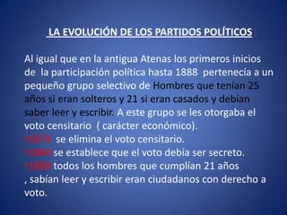 La competencia pacifica por el país  LA EVOLUCIÓN DE LOS PARTIDOS POLÍTICOS  Al igual que en la antigua Atenas los primeros inicios de  la participación política hasta 1888  pertenecía a un pequeño grupo selectivo de Hombres que tenían 25 años si eran solteros y 21 si eran casados y debían saber leer y escribir. A este grupo se les otorgaba el voto censitario  ( carácter económico).1874  se elimina el voto censitario.