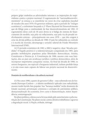 101
PCdoB – Partido Comunista do Brasil
próprio golpe simboliza as adversidades internas e as imposições do impe-
rialismo contra o projeto nacional. O esgotamento do “nacionaldesenvolvi-
mentismo” já começa a se manifestar no curso da crise capitalista mundial
de meados dos anos 1970. Os governos militares, após o período do “milagre
econômico”, a enfrentam lançando o 2º Plano Nacional de Desenvolvimento
que dá fôlego para a continuidade da fase desenvolvimentista até 1981. O
esgotamento desse ciclo de 50 anos deveu-se à fadiga do sistema de finan-
ciamento do modelo, seja pela via inflacionária, seja pela via do pesado en-
dividamento externo – principalmente nos anos 1970 –, que deu origem à
crise da dívida pública na década de 1980. O país foi submetido ao controle
e à receita de recessão, desemprego e arrocho salarial do Fundo Monetário
Internacional (FMI).
14) O período econômico de 1981 a 2002 é negativo: duas “décadas per-
didas”. O legado positivo é a redemocratização conquistada em 1985, após
grandes mobilizações populares pelas liberdades democráticas, Anistia,
Constituinte e Diretas-já. A Constituição de 1988, mesmo com suas limi-
tações, deu ao país um arcabouço jurídico e político democrático, além de
incorporar importantes conquistas sociais. Ao final da década de 1980, os
setores burgueses, em especial a burguesia industrial, tinham perdido força
e já não eram mais capazes de liderar um projeto nacional de desenvolvi-
mento.
Domínio do neoliberalismo e decadência nacional
15) Nos anos 1990, a partir do governo Collor – mas sobretudo nos de Fer-
nando Henrique Cardoso –, o ideário neoliberal é aplicado com radicalidade,
mesmo tendo havido luta popular. Sua “herança maldita” inclui desmonte do
Estado nacional, privatização criminosa e corrupta do patrimônio público,
desnacionalização da economia, livre curso à financeirização, maior depen-
dência, semiestagnação.
No plano político, a democracia foi maculada pelo autoritarismo e pela mu-
tilação da Constituição. No plano social, cortou direitos trabalhistas e agravou
a degradação social. A Nação, aviltada, retroage.
 