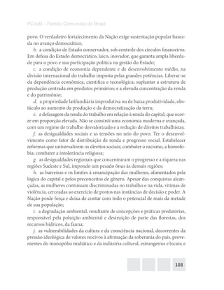 103
PCdoB – Partido Comunista do Brasil
povo. O verdadeiro fortalecimento da Nação exige sustentação popular basea-
da no avanço democrático;
b.  a condição de Estado conservador, sob controle dos círculos financeiros.
Em defesa do Estado democrático, laico, inovador, que garanta ampla liberda-
de para o povo e sua participação política na gestão do Estado;
c.  a condição de economia dependente e de desenvolvimento médio, na
divisão internacional do trabalho imposta pelas grandes potências. Liberar-se
da dependência econômica, científica e tecnológica; suplantar a estrutura de
produção centrada em produtos primários; e a elevada concentração da renda
e do patrimônio;
d.  a propriedade latifundiária improdutiva ou de baixa produtividade, obs-
táculo ao aumento da produção e da democratização da terra;
e.  a defasagem da renda do trabalho em relação à renda do capital, que ocor-
re em proporção elevada. Não se constrói uma economia moderna e avançada,
com um regime de trabalho desvalorizado e a redução de direitos trabalhistas;
f.  as desigualdades sociais e as tensões no seio do povo. Ter o desenvol-
vimento como fator de distribuição de renda e progresso social. Estabelecer
reformas que universalizem os direitos sociais; combater o racismo, a homofo-
bia; combater a intolerância religiosa;
g.  as desigualdades regionais que concentraram o progresso e a riqueza nas
regiões Sudeste e Sul, impondo um pesado ônus às demais regiões;
h.  as barreiras e os limites à emancipação das mulheres, alimentados pela
lógica do capital e pelos preconceitos de gênero. Apesar das conquistas alcan-
çadas, as mulheres continuam discriminadas no trabalho e na vida, vítimas de
violência, cerceadas ao exercício de postos nas instâncias de decisão e poder. A
Nação perde força e deixa de contar com todo o potencial de mais da metade
de sua população;
i.  a degradação ambiental, resultante de concepções e práticas predatórias,
responsável pela poluição ambiental e destruição de parte das florestas, dos
recursos hídricos, da fauna;
j.  as vulnerabilidades da cultura e da consciência nacional, decorrentes da
pressão ideológica de valores nocivos à afirmação da soberania do país, prove-
nientes do monopólio midiático e da indústria cultural, estrangeiros e locais; e
 