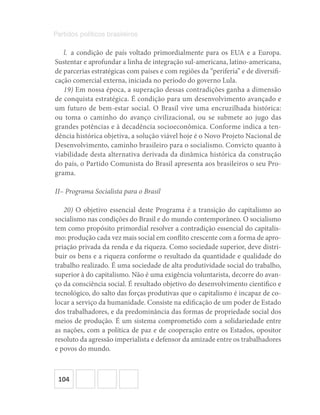 104
Partidos políticos brasileiros
l.  a condição de país voltado primordialmente para os EUA e a Europa.
Sustentar e aprofundar a linha de integração sul-americana, latino-americana,
de parcerias estratégicas com países e com regiões da “periferia” e de diversifi-
cação comercial externa, iniciada no período do governo Lula.
19) Em nossa época, a superação dessas contradições ganha a dimensão
de conquista estratégica. É condição para um desenvolvimento avançado e
um futuro de bem-estar social. O Brasil vive uma encruzilhada histórica:
ou toma o caminho do avanço civilizacional, ou se submete ao jugo das
grandes potências e à decadência socioeconômica. Conforme indica a ten-
dência histórica objetiva, a solução viável hoje é o Novo Projeto Nacional de
Desenvolvimento, caminho brasileiro para o socialismo. Convicto quanto à
viabilidade desta alternativa derivada da dinâmica histórica da construção
do país, o Partido Comunista do Brasil apresenta aos brasileiros o seu Pro-
grama.
II– Programa Socialista para o Brasil
20) O objetivo essencial deste Programa é a transição do capitalismo ao
socialismo nas condições do Brasil e do mundo contemporâneo. O socialismo
tem como propósito primordial resolver a contradição essencial do capitalis-
mo: produção cada vez mais social em conflito crescente com a forma de apro-
priação privada da renda e da riqueza. Como sociedade superior, deve distri-
buir os bens e a riqueza conforme o resultado da quantidade e qualidade do
trabalho realizado. É uma sociedade de alta produtividade social do trabalho,
superior à do capitalismo. Não é uma exigência voluntarista, decorre do avan-
ço da consciência social. É resultado objetivo do desenvolvimento cientifico e
tecnológico, do salto das forças produtivas que o capitalismo é incapaz de co-
locar a serviço da humanidade. Consiste na edificação de um poder de Estado
dos trabalhadores, e da predominância das formas de propriedade social dos
meios de produção. É um sistema comprometido com a solidariedade entre
as nações, com a política de paz e de cooperação entre os Estados, opositor
resoluto da agressão imperialista e defensor da amizade entre os trabalhadores
e povos do mundo.
 