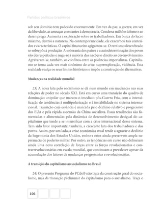 106
Partidos políticos brasileiros
sob seu domínio tem padecido enormemente. Em vez da paz, a guerra; em vez
da liberdade, as ameaças constantes à democracia. Condena milhões à fome e ao
desemprego. Aumenta a exploração sobre os trabalhadores. Em busca do lucro
máximo, destrói a natureza. Na contemporaneidade, ele exacerbou tais conteú-
dos e características. O capital financeiro agigantou-se. O rentismo desenfreado
se sobrepôs à produção. A soberania dos países e a autodeterminação dos povos
são desrespeitadas e nega-se à maioria das nações o direito ao desenvolvimento.
Agravaram-se, também, os conflitos entre as potências imperialistas. Capitalis-
mo se torna cada vez mais sinônimo de crise, superexploração, violência. Esta
realidade realça os seus limites históricos e impõe a construção de alternativas.
Mudanças na realidade mundial
23) A nova luta pelo socialismo se dá num mundo em mudanças nas suas
relações de poder no século XXI. Está em curso uma transição do quadro de
dominação unipolar que marcou o imediato pós-Guerra Fria, com a intensi-
ficação de tendências à multipolarização e à instabilidade no sistema interna-
cional. Transição cuja essência é marcada pelo declínio relativo e progressivo
dos EUA e pela rápida ascensão da China socialista. Essas tendências são fo-
mentadas e alimentadas pela dinâmica de desenvolvimento desigual do ca-
pitalismo que tende a se intensificar com a crise internacional desse sistema.
Tem sido fator importante, também, a crescente luta dos trabalhadores e dos
povos. Assim, por um lado, a crise econômica atual tende a agravar o declínio
da hegemonia dos Estados Unidos, embora estes ainda preservem ampla su-
premacia de poderio militar. Por outro, as tendências em curso não delineiam
ainda uma nova correlação de forças entre as forças revolucionárias e con-
trarrevolucionárias em escala mundial, que continuam a prevalecer apesar da
acumulação dos fatores de mudanças progressistas e revolucionárias.
A transição do capitalismo ao socialismo no Brasil
24) O presente Programa do PCdoB não trata da construção geral do socia-
lismo, mas da transição preliminar do capitalismo para o socialismo. Traça o
 